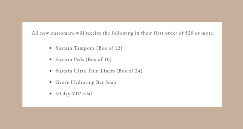 All new customers will receive the following in their first order of $20 or more:  Sustain Tampons (Box of 12), Sustain Pads (Box of 10), Sustain Ultra Thin Liners (Box of 24), Grove Hydrating Bar Soap, 60 day VIP trial